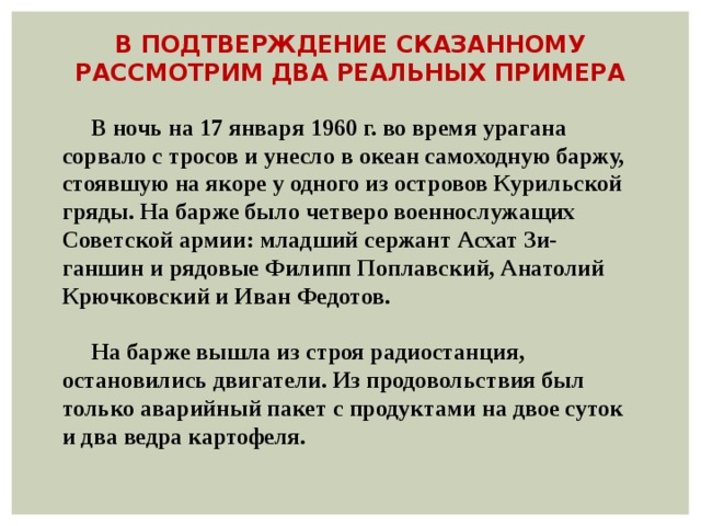 В ПОДТВЕРЖДЕНИЕ СКАЗАННОМУ РАССМОТРИМ ДВА РЕАЛЬНЫХ ПРИМЕРА  В ночь на 17 января 1960 г. во время урагана сорвало с тросов и унесло в океан самоходную баржу, стоявшую на якоре у одного из островов Курильской гряды. На барже было четверо военнослужащих Советской армии: младший сержант Асхат Зи- ганшин и рядовые Филипп Поплавский, Анатолий Крючковский и Иван Федотов.   На барже вышла из строя радиостанция, остановились двигатели. Из продовольствия был только аварийный пакет с продуктами на двое суток и два ведра картофеля. 