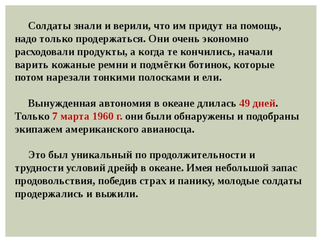  Солдаты знали и верили, что им придут на помощь, надо только продержаться. Они очень экономно расходовали продукты, а когда те кончились, начали варить кожаные ремни и подмётки ботинок, которые потом нарезали тонкими полосками и ели.   Вынужденная автономия в океане длилась 49 дней . Только 7 марта 1960 г. они были обнаружены и подобраны экипажем американского авианосца.   Это был уникальный по продолжительности и трудности условий дрейф в океане. Имея небольшой запас продовольствия, победив страх и панику, молодые солдаты продержались и выжили. 