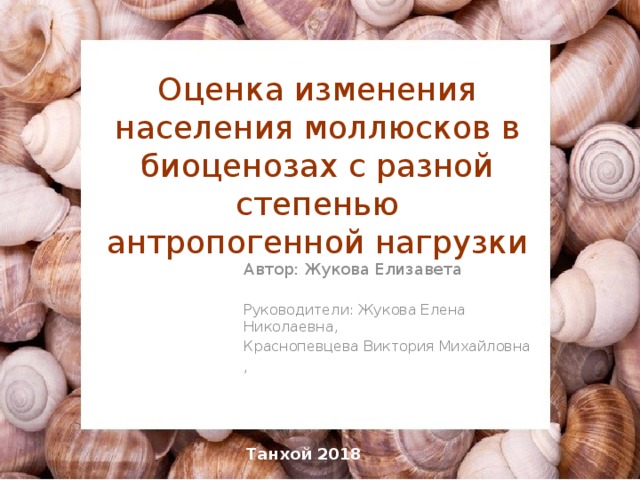 Оценка изменения населения моллюсков в биоценозах с разной степенью антропогенной нагрузки Автор: Жукова Елизавета Руководители: Жукова Елена Николаевна, Краснопевцева Виктория Михайловна , Танхой 2018 