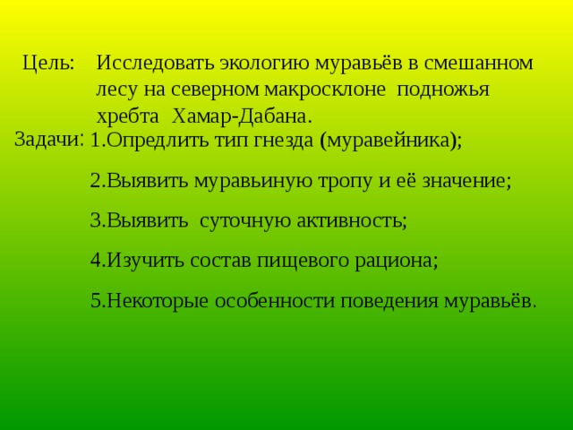 Цель: Исследовать экологию муравьёв в смешанном лесу на северном макросклоне подножья хребта Хамар-Дабана. Задачи : 1.Опредлить тип гнезда (муравейника); 2.Выявить муравьиную тропу и её значение; 3.Выявить суточную активность; 4.Изучить состав пищевого рациона; 5.Некоторые особенности поведения муравьёв . 