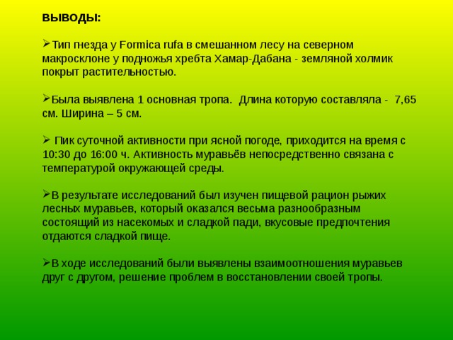 ВЫВОДЫ: Тип гнезда у Formica rufa в смешанном лесу на северном макросклоне у подножья хребта Хамар-Дабана - земляной холмик покрыт растительностью.  Была выявлена 1 основная тропа. Длина которую составляла - 7,65 см. Ширина – 5 см.   Пик суточной активности при ясной погоде, приходится на время с 10:30 до 16:00 ч. Активность муравьёв непосредственно связана с температурой окружающей среды. В результате исследований был изучен пищевой рацион рыжих лесных муравьев, который оказался весьма разнообразным состоящий из насекомых и сладкой пади, вкусовые предпочтения отдаются сладкой пище.  В ходе исследований были выявлены взаимоотношения муравьев друг с другом, решение проблем в восстановлении своей тропы. 