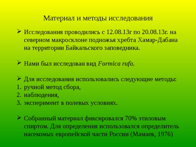 Материал и методы исследования Исследования проводились с 12.08.13г по 20.08.13г. на северном макросклоне подножья хребта Хамар-Дабана на территории Байкальского заповедника. Нами был исследован вид Formica rufa . Для исследования использовались следующие методы: ручной метод сбора, наблюдения, эксперимент в полевых условиях. Собранный материал фиксировался 70% этиловым спиртом. Для определения использовался определитель насекомых европейской части России (Мамаев, 1976) 