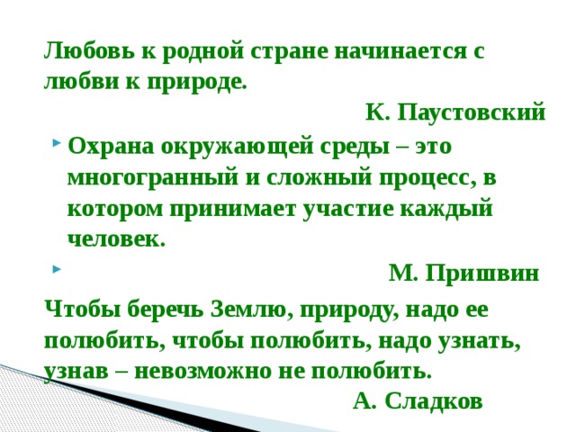 Любовь к родной стране начинается с любви к природе.    К. Паустовский Охрана окружающей среды – это многогранный и сложный процесс, в котором принимает участие каждый человек.  М. Пришвин Чтобы беречь Землю, природу, надо ее полюбить, чтобы полюбить, надо узнать, узнав – невозможно не полюбить.  А. Сладков   