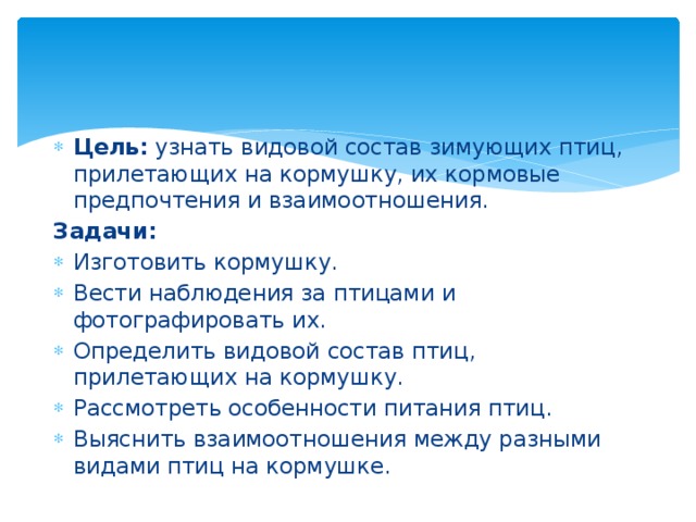Цель: узнать видовой состав зимующих птиц, прилетающих на кормушку, их кормовые предпочтения и взаимоотношения. Задачи: Изготовить кормушку. Вести наблюдения за птицами и фотографировать их. Определить видовой состав птиц, прилетающих на кормушку. Рассмотреть особенности питания птиц. Выяснить взаимоотношения между разными видами птиц на кормушке. 