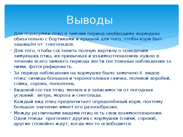 Выводы Для подкормки птиц в зимний период необходима кормушка обязательно с бортиками и крышей для того, чтобы корм был защищён от снегопадов. Для того, чтобы составить полную картину о поведении зимующих птиц, их привычках и взаимоотношениях нужно в течение всего зимнего периода вести постоянные наблюдения за ними, фотографировать. За период наблюдения на кормушке было замечено 6 видов птиц: синицы большая и чероноголовая гаичка, полевой воробей, сойка, сорока, поползень. Видовой состав птиц менялся в зависимости от погодных условий: ветра, мороза и снегопада. Каждый вид птиц предпочитает определённый корм, поэтому большое значение имеет его разнообразие. Между различными видами птиц есть свои взаимоотношения. Одни птицы прогоняют других с кормушки (сойки, сороки), другие спокойно ждут, когда место освободится. 