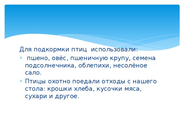 Для подкормки птиц использовали:  пшено, овёс, пшеничную крупу, семена подсолнечника, облепихи, несолёное сало. Птицы охотно поедали отходы с нашего стола: крошки хлеба, кусочки мяса, сухари и другое. 