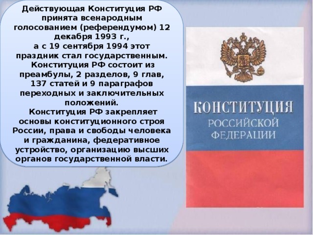 Действующая Конституция РФ принята всенародным голосованием (референдумом) 12 декабря 1993 г., а с 19 сентября 1994 этот праздник стал государственным.  Конституция РФ состоит из преамбулы, 2 разделов, 9 глав, 137 статей и 9 параграфов переходных и заключительных положений.  Конституция РФ закрепляет основы конституционного строя России, права и свободы человека и гражданина, федеративное устройство, организацию высших органов государственной власти. 