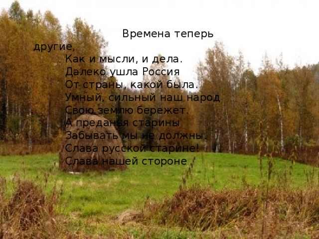  Времена теперь другие,   Как и мысли, и дела.   Далеко ушла Россия   От страны, какой была.   Умный, сильный наш народ   Свою землю бережет.   А преданья старины   Забывать мы не должны.   Слава русской старине!   Слава нашей стороне 