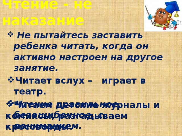 Чтение - не наказание  Не пытайтесь заставить ребенка читать, когда он активно настроен на другое занятие. Читает вслух – играет в театр. Чтение правильное, безошибочное, с пониманием. Читаем детские журналы и комиксы, разгадываем кроссворды.  