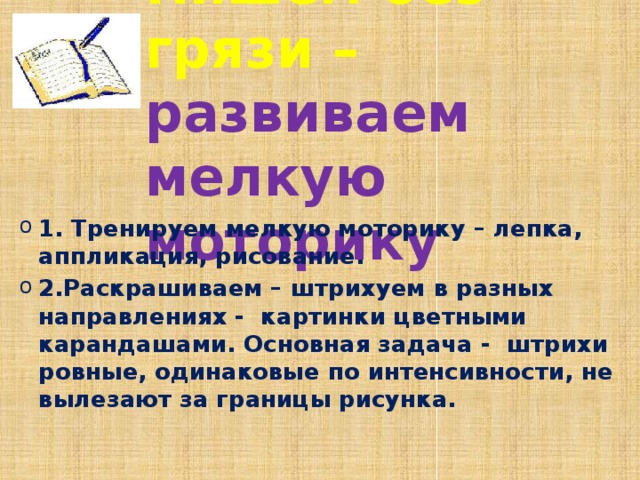 Пишем без грязи – развиваем мелкую моторику 1. Тренируем мелкую моторику – лепка, аппликация, рисование. 2.Раскрашиваем – штрихуем в разных направлениях - картинки цветными карандашами. Основная задача - штрихи ровные, одинаковые по интенсивности, не вылезают за границы рисунка. 