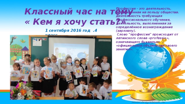 Классный час на тему « Кем я хочу стать?» Профессия - это деятельность, направленная на пользу общества. Деятельность требующая профессионального обучения, деятельность, выполненная за определённое вознаграждение (зарплату).  Слово 