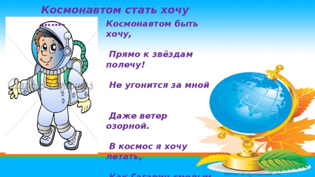 Космонавтом стать хочу ……. Космонавтом быть хочу,  Прямо к звёздам полечу!  Не угонится за мной  Даже ветер озорной.  В космос я хочу летать,  Как Гагарин смелым стать.  К звёздам путь он проложил,  Первым космонавтом был.   
