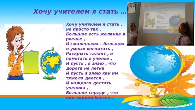 Хочу учителем я стать … Хочу учителем я стать , не просто так . Большое есть желание и рвенье , Из маленьких – больших и умных воспитать , Раскрыть талант , и помогать в ученье , И пусть , я знаю , что дорога не легка И пусть я знаю как им тяжело дается , И каждого достать ученика , Большое сердце , что под коркой бьется . 
