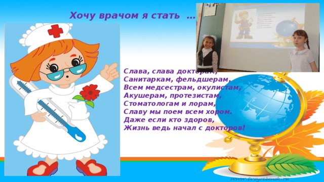 Хочу врачом я стать ……. Слава, слава докторам,  Санитаркам, фельдшерам,  Всем медсестрам, окулистам,  Акушерам, протезистам,  Стоматологам и лорам,  Славу мы поем всем хором.  Даже если кто здоров,  Жизнь ведь начал с докторов! 