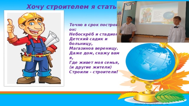 Хочу строителем я стать … Точно в срок построит он: Небоскрёб и стадион. Детский садик и больницу, Магазинов вереницу. Даже дом, скажу вам я, Где живет моя семья, (и другие жители) Строили - строители! 