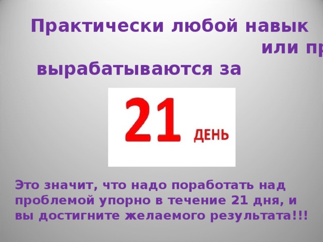 Практически любой навык  или привычка  вырабатываются за Это значит, что надо поработать над проблемой упорно в течение 21 дня, и вы достигните желаемого результата!!! 