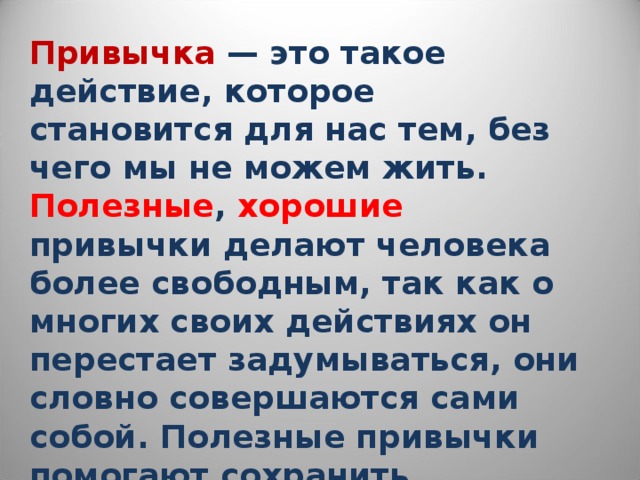 Привычка  — это такое действие, которое становится для нас тем, без чего мы не можем жить. Полезные , хорошие привычки делают человека более свободным, так как о многих своих действиях он перестает задумываться, они словно совершаются сами собой. Полезные привычки помогают сохранить здоровье и облегчить нашу жизнь. 