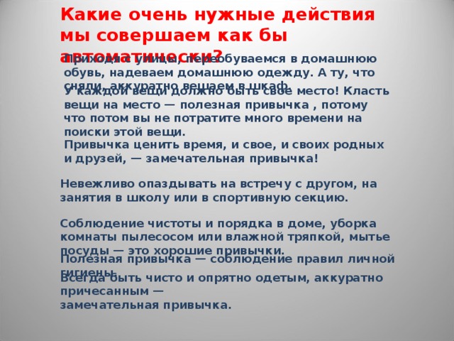 Какие очень нужные действия мы совершаем как бы автоматически? Приходя с улицы, переобуваемся в домашнюю обувь, надеваем домашнюю одежду. А ту, что сняли, аккуратно вешаем в шкаф. У каждой вещи должно быть свое место! Класть вещи на место — полезная привычка , потому что потом вы не потратите много времени на поиски этой вещи. Привычка ценить время, и свое, и своих родных и друзей, — замечательная привычка! Невежливо опаздывать на встречу с другом, на занятия в школу или в спортивную секцию. Соблюдение чистоты и порядка в доме, уборка комнаты пылесосом или влажной тряпкой, мытье посуды — это хорошие привычки. Полезная привычка — соблюдение правил личной гигиены. Всегда быть чисто и опрятно одетым, аккуратно причесанным — замечательная привычка. 