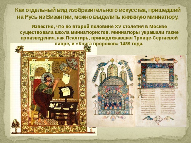 Как отдельный вид изобразительного искусства, пришедший на Русь из Византии, можно выделить книжную миниатюру. Известно, что во второй половине XV столетия в Москве существовала школа миниатюристов. Миниатюры украшали такие произведения, как Псалтирь, принадлежавшая Троице-Сергиевой лавре, и «Книга пророков» 1489 года. 
