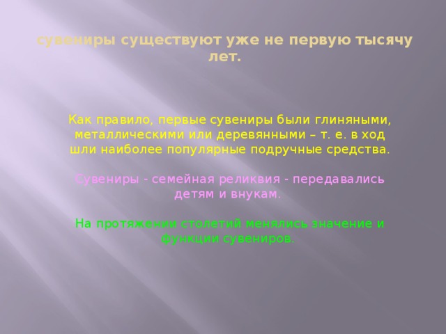 сувениры существуют уже не первую тысячу лет.   Как правило, первые сувениры были глиняными, металлическими или деревянными – т. е. в ход шли наиболее популярные подручные средства. Сувениры - семейная реликвия - передавались детям и внукам. На протяжении столетий менялись значение и функции сувениров. 