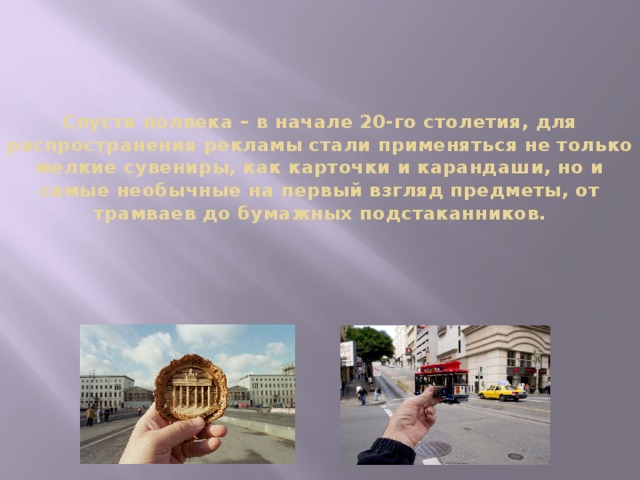 Спустя полвека – в начале 20-го столетия, для распространения рекламы стали применяться не только мелкие сувениры, как карточки и карандаши, но и самые необычные на первый взгляд предметы, от трамваев до бумажных подстаканников.   