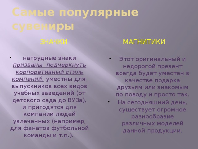 Самые популярные сувениры значки магнитики нагрудные знаки призваны  подчеркнуть корпоративный стиль компаний, уместны для  выпускников всех видов учебных заведений (от детского сада до ВУЗа), и пригодятся для компании людей увлеченных (например, для фанатов футбольной команды и т.п.).  Этот оригинальный и недорогой презент всегда будет уместен в качестве подарка друзьям или знакомым по поводу и просто так. На сегодняшний день, существует огромное разнообразие различных моделей данной продукции. 