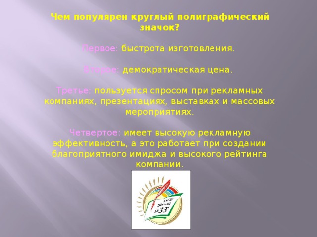 Чем популярен круглый полиграфический значок? Первое: быстрота изготовления.   Второе: демократическая цена.   Третье: пользуется спросом при рекламных компаниях, презентациях, выставках и массовых мероприятиях.  Четвертое: имеет высокую рекламную эффективность, а это работает при создании благоприятного имиджа и высокого рейтинга компании. 