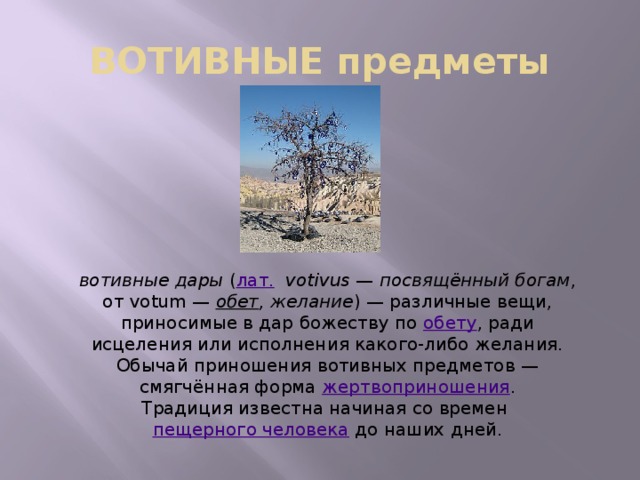 ВОТИВНЫЕ предметы вотивные дары  ( лат.    votivus  —  посвящённый богам , от votum —  обет , желание ) — различные вещи, приносимые в дар божеству по  обету , ради исцеления или исполнения какого-либо желания. Обычай приношения вотивных предметов — смягчённая форма жертвоприношения . Традиция известна начиная со времен  пещерного человека  до наших дней. 