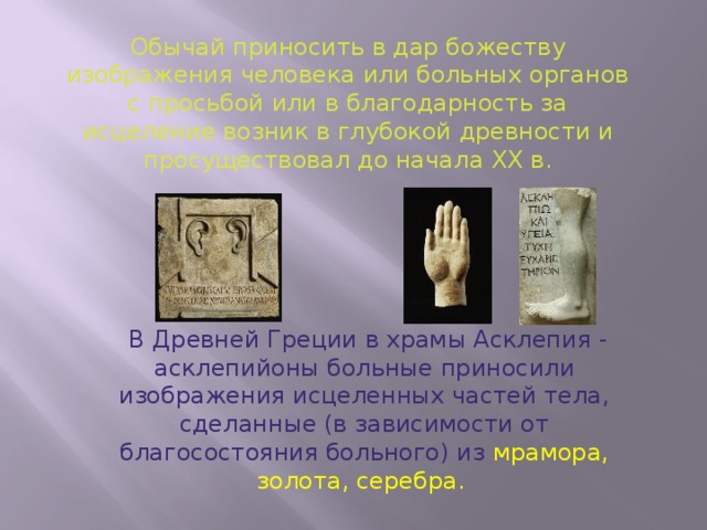 Обычай приносить в дар божеству изображения человека или больных органов с просьбой или в благодарность за исцеление возник в глубокой древности и просуществовал до начала ХХ в.  В Древней Греции в храмы Асклепия - асклепийоны больные приносили изображения исцеленных частей тела, сделанные (в зависимости от благосостояния больного) из мрамора, золота, серебра.   