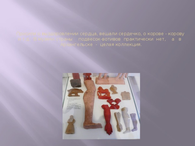 Просили о выздоровлении сердца, вешали сердечко, о корове - корову и т.д.  В музеях страны    подвесок-вотивов  практически  нет,    а  в   Архангельске  -  целая коллекция. 