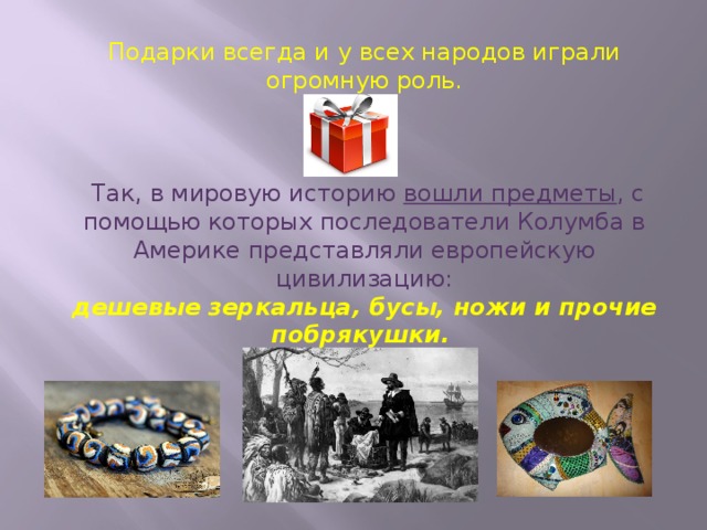 Подарки всегда и у всех народов играли огромную роль.  Так, в мировую историю вошли предметы , с помощью которых последователи Колумба в Америке представляли европейскую цивилизацию: дешевые зеркальца, бусы, ножи и прочие побрякушки.  
