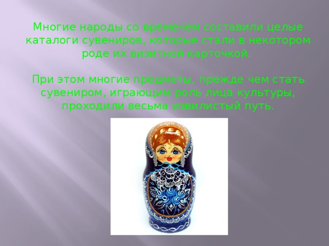 Многие народы со временем составили целые каталоги сувениров, которые стали в некотором роде их визитной карточкой. При этом многие предметы, прежде чем стать сувениром, играющим роль лица культуры, проходили весьма извилистый путь. 