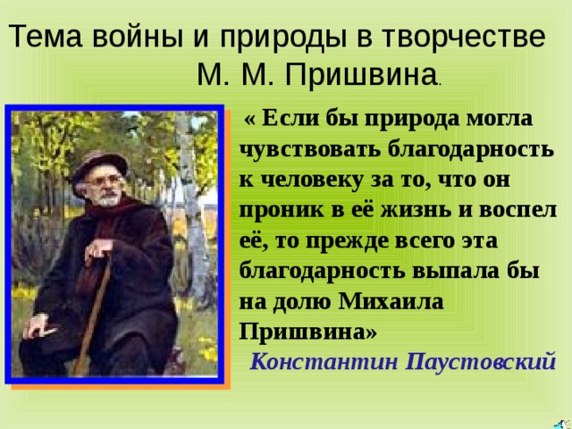 Тема войны и природы в творчестве М. М. Пришвина  « Если бы природа могла чувствовать благодарность к человеку за то, что он проник в её жизнь и воспел её, то прежде всего эта благодарность выпала бы на долю Михаила Пришвина» Константин  Паустовский 