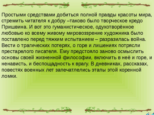 Простыми средствами добиться полной правды красоты мира, стремить читателя к добру –таково было творческое кредо Пришвина. И вот это гуманистическое, одухотворённое любовью ко всему живому мировоззрение художника было поставлено перед тяжким испытанием – разразилась война. Вести о трагических потерях, о горе и лишениях потрясли престарелого писателя. Ему предстояло заново осмыслить основы своей жизненной философии, включить в неё и горе, и ненависть, и беспощадность к врагу. В дневниках, рассказах, повестях военных лет запечатлелись этапы этой коренной ломки. 