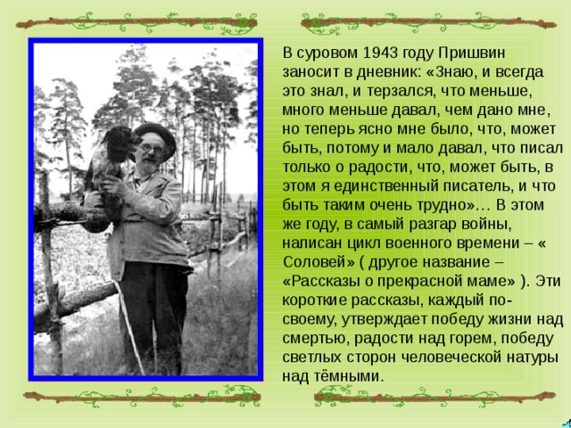 В суровом 1943 году Пришвин заносит в дневник: «Знаю, и всегда это знал, и терзался, что меньше, много меньше давал, чем дано мне, но теперь ясно мне было, что, может быть, потому и мало давал, что писал только о радости, что, может быть, в этом я единственный писатель, и что быть таким очень трудно»… В этом же году, в самый разгар войны, написан цикл военного времени – « Соловей» ( другое название – «Рассказы о прекрасной маме» ). Эти короткие рассказы, каждый по-своему, утверждает победу жизни над смертью, радости над горем, победу светлых сторон человеческой натуры над тёмными. 