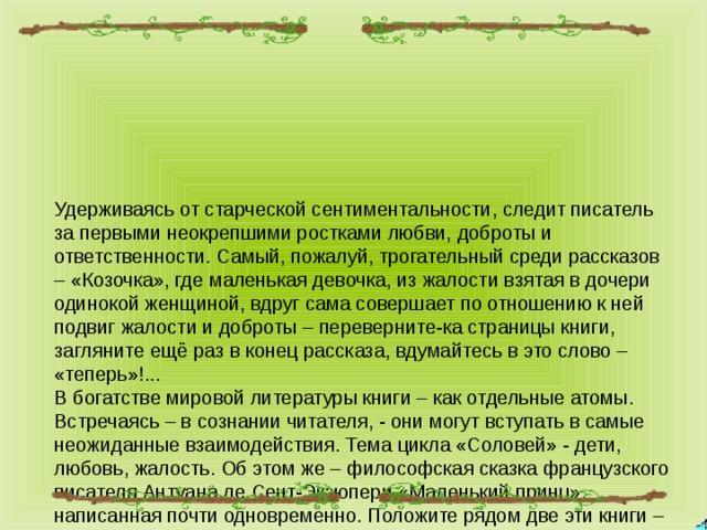 Удерживаясь от старческой сентиментальности, следит писатель за первыми неокрепшими ростками любви, доброты и ответственности. Самый, пожалуй, трогательный среди рассказов – «Козочка», где маленькая девочка, из жалости взятая в дочери одинокой женщиной, вдруг сама совершает по отношению к ней подвиг жалости и доброты – переверните-ка страницы книги, загляните ещё раз в конец рассказа, вдумайтесь в это слово – «теперь»!...  В богатстве мировой литературы книги – как отдельные атомы. Встречаясь – в сознании читателя, - они могут вступать в самые неожиданные взаимодействия. Тема цикла «Соловей» - дети, любовь, жалость. Об этом же – философская сказка французского писателя Антуана де Сент-Экзюпери «Маленький принц», написанная почти одновременно. Положите рядом две эти книги – сколь многое может вам открыться в сходстве и различии духовных судеб нашей страны и Запада! 