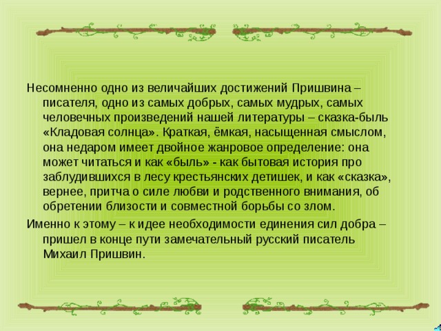 Несомненно одно из величайших достижений Пришвина – писателя, одно из самых добрых, самых мудрых, самых человечных произведений нашей литературы – сказка-быль «Кладовая солнца». Краткая, ёмкая, насыщенная смыслом, она недаром имеет двойное жанровое определение: она может читаться и как «быль» - как бытовая история про заблудившихся в лесу крестьянских детишек, и как «сказка», вернее, притча о силе любви и родственного внимания, об обретении близости и совместной борьбы со злом. Именно к этому – к идее необходимости единения сил добра – пришел в конце пути замечательный русский писатель Михаил Пришвин. 
