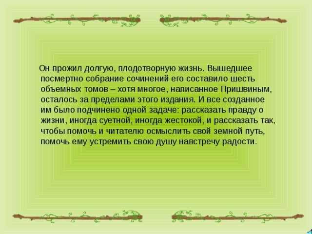  Он прожил долгую, плодотворную жизнь. Вышедшее посмертно собрание сочинений его составило шесть объемных томов – хотя многое, написанное Пришвиным, осталось за пределами этого издания. И все созданное им было подчинено одной задаче: рассказать правду о жизни, иногда суетной, иногда жестокой, и рассказать так, чтобы помочь и читателю осмыслить свой земной путь, помочь ему устремить свою душу навстречу радости. 