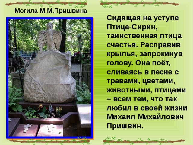 Могила М.М.Пришвина Сидящая на уступе Птица-Сирин, таинственная птица счастья. Расправив крылья, запрокинув голову. Она поёт, сливаясь в песне с травами, цветами, животными, птицами – всем тем, что так любил в своей жизни Михаил Михайлович Пришвин. 