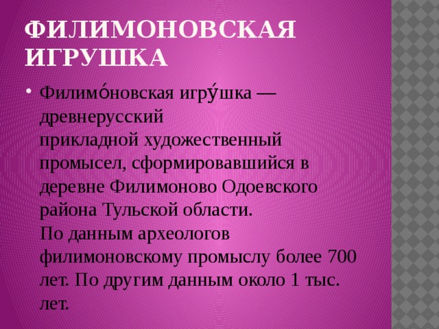 Филимоновская игрушка Филимо́новская игру́шка — древнерусский прикладной художественный промысел, сформировавшийся в деревне Филимоново Одоевского района Тульской области.  По данным археологов филимоновскому промыслу более 700 лет. По другим данным около 1 тыс. лет. 
