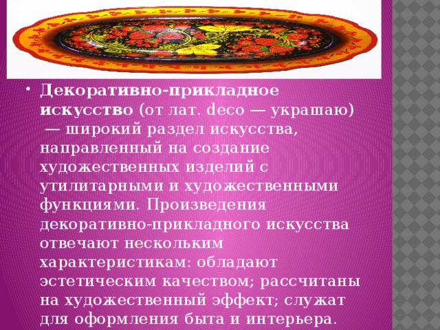 Декоративно-прикладное искусство  (от лат. deco — украшаю)  — широкий раздел искусства, направленный на создание художественных изделий с утилитарными и художественными функциями. Произведения декоративно-прикладного искусства отвечают нескольким характеристикам: обладают эстетическим качеством; рассчитаны на художественный эффект; служат для оформления быта и интерьера. 