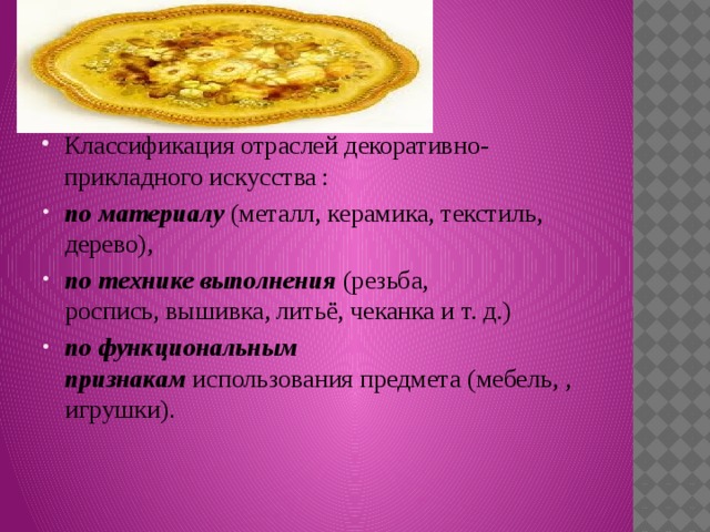 Классификация отраслей декоративно-прикладного искусства : по материалу  (металл, керамика, текстиль, дерево),  по технике выполнения  (резьба, роспись, вышивка, литьё, чеканка и т. д.) по функциональным признакам  использования предмета (мебель, , игрушки). 