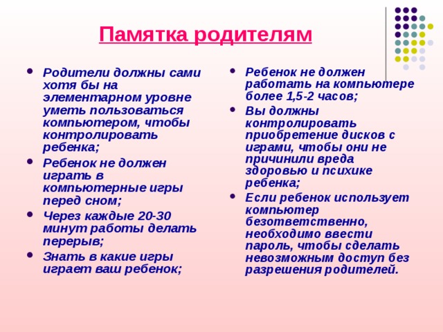 Памятка родителям Ребенок не должен работать на компьютере более 1,5-2 часов; Вы должны контролировать приобретение дисков с играми, чтобы они не причинили вреда здоровью и психике ребенка; Если ребенок использует компьютер безответственно, необходимо ввести пароль, чтобы сделать невозможным доступ без разрешения родителей. Родители должны сами хотя бы на элементарном уровне уметь пользоваться компьютером, чтобы контролировать ребенка; Ребенок не должен играть в компьютерные игры перед сном; Через каждые 20-30 минут работы делать перерыв; Знать в какие игры играет ваш ребенок; 