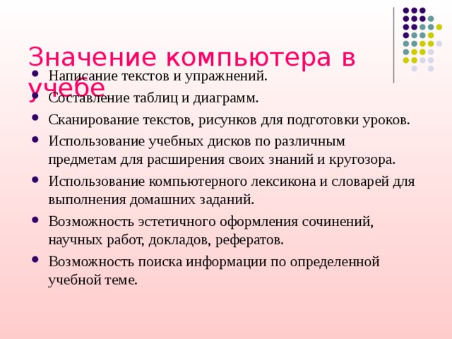 Значение компьютера в учебе   Написание текстов и упражнений. Составление таблиц и диаграмм. Сканирование текстов, рисунков для подготовки уроков. Использование учебных дисков по различным предметам для расширения своих знаний и кругозора. Использование компьютерного лексикона и словарей для выполнения домашних заданий. Возможность эстетичного оформления сочинений, научных работ, докладов, рефератов. Возможность поиска информации по определенной учебной теме. 