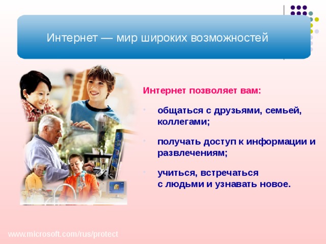 Интернет — мир широких возможностей Интернет позволяет вам:  общаться с друзьями, семьей, коллегами; получать доступ к информации и развлечениям; учиться, встречаться  с людьми и узнавать новое. Как уже говорилось выше, Интернет – это мир широких возможностей. Интернет позволяет вам: общаться с друзьями, семьей, коллегами, получать доступ к информации и развлечениям, учиться, встречаться с людьми и узнавать новое. Однако Интернет не только является лучшим другом, но иногда может быть и злейшим врагом. www.microsoft.com/ rus/ protect  