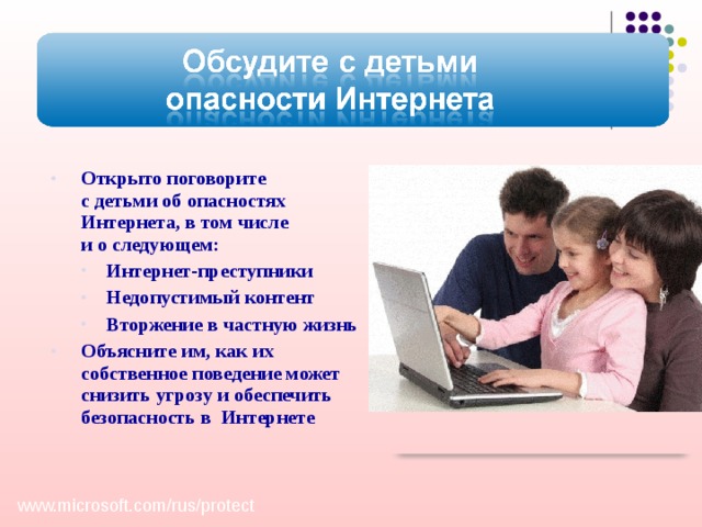 Открыто поговорите  с детьми об опасностях Интернета, в том числе  и о следующем: Интернет-преступники Недопустимый контент Вторжение в частную жизнь Интернет-преступники Недопустимый контент Вторжение в частную жизнь Объясните им, как их собственное поведение может снизить угрозу и обеспечить безопасность в Интернете Обсудите с детьми опасности Интернета Открыто поговорите с детьми об опасностях Интернета, в том числе о недопустимом контенте , вторжении в частную жизнь и нежелательных связях с другими детьми или взрослыми. Объясните им, как их собственное поведение может снизить угрозу и обеспечить безопасность в Интернете. Эти знания очень помогут детям. Обсудите с детьми опасности Интернета Открыто поговорите с детьми об опасностях Интернета, в том числе о недопустимом контенте , вторжении в частную жизнь и нежелательных связях с другими детьми или взрослыми. Объясните им, как их собственное поведение может снизить угрозу и обеспечить безопасность в Интернете. Эти знания очень помогут детям.  www.microsoft.com/ rus/ protect  