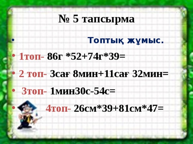 № 5 тапсырма  Топтық жұмыс. 1топ- 86г *52+74г*39= 2 топ- 3сағ 8мин+11сағ 32мин=  3топ- 1мин30с-54с=  4топ-  26см*39+81см*47=   