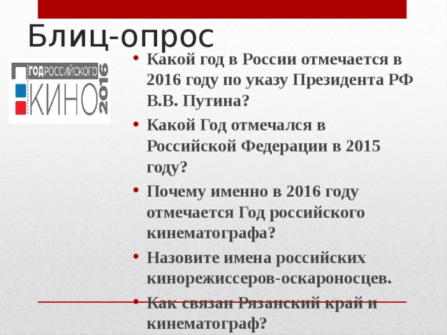 Блиц-опрос Какой год в России отмечается в 2016 году по указу Президента РФ В.В. Путина? Какой Год отмечался в Российской Федерации в 2015 году? Почему именно в 2016 году отмечается Год российского кинематографа? Назовите имена российских кинорежиссеров-оскароносцев. Как связан Рязанский край и кинематограф? 