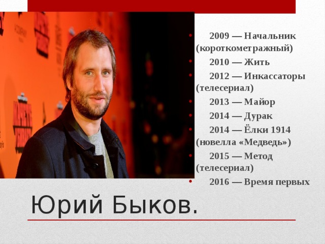 2009 — Начальник (короткометражный)  2010 — Жить  2012 — Инкассаторы (телесериал)  2013 — Майор  2014 — Дурак  2014 — Ёлки 1914 (новелла «Медведь»)  2015 — Метод (телесериал)  2016 — Время первых  Юрий Быков. 