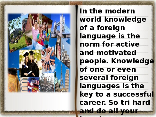 In the modern world knowledge of a foreign language is the norm for active and motivated people. Knowledge of one or even several foreign languages is the key to a successful career. So tri hard and do all your best just now. As the English proverb says: